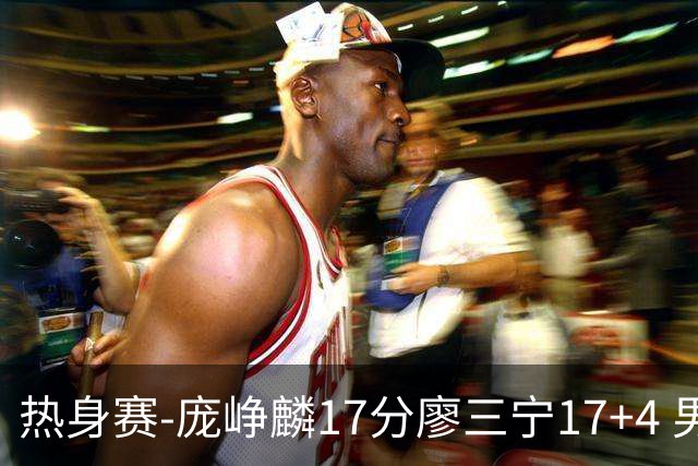 热身赛-庞峥麟17分廖三宁17+4 男篮遭FMP拉德尼基绝杀
